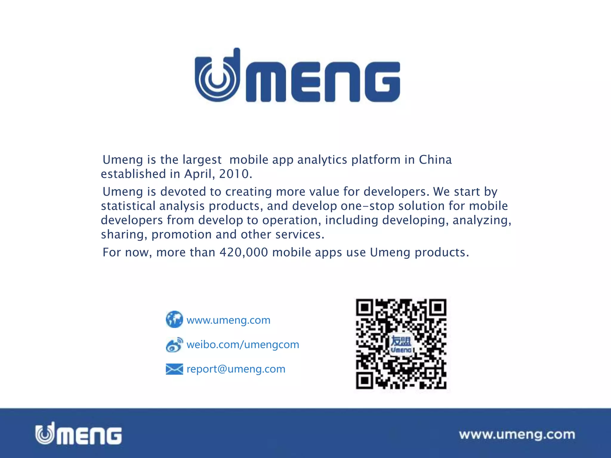 Umeng is the largest mobile app analytics platform in China
established in April, 2010.
Umeng is devoted to creating more value for developers. We start by
statistical analysis products, and develop one-stop solution for mobile
developers from develop to operation, including developing, analyzing,
sharing, promotion and other services.
For now, more than 420,000 mobile apps use Umeng products.
www.umeng.com
weibo.com/umengcom
report@umeng.com
 