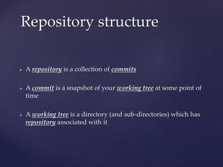  A repository is a collection of commits
 A commit is a snapshot of your working tree at some point of
time
 A working tree is a directory (and sub-directories) which has
repository associated with it
Repository structure
 