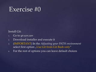 Install Git:
1. Go to git-scm.com
2. Download installer and execute it
3. (IMPORTANT) In the Adjusting your PATH environment
select first option „Use Git from Git Bash only”
4. For the rest of options you can leave default choices
Exercise #0
 