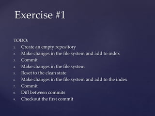 TODO:
1. Create an empty repository
2. Make changes in the file system and add to index
3. Commit
4. Make changes in the file system
5. Reset to the clean state
6. Make changes in the file system and add to the index
7. Commit
8. Diff between commits
9. Checkout the first commit
Exercise #1
 