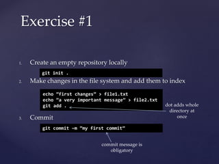 1. Create an empty repository locally
2. Make changes in the file system and add them to index
3. Commit
Exercise #1
git init .
echo ”first changes” > file1.txt
echo ”a very important message” > file2.txt
git add .
git commit –m ”my first commit”
dot adds whole
directory at
once
commit message is
obligatory
 