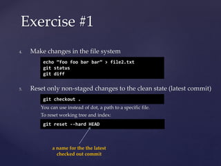 4. Make changes in the file system
5. Reset only non-staged changes to the clean state (latest commit)
You can use instead of dot, a path to a specific file.
To reset working tree and index:
Exercise #1
echo ”foo foo bar bar” > file2.txt
git status
git diff
git checkout .
git reset --hard HEAD
a name for the the latest
checked out commit
 