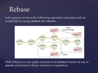 Let’s assume we have the following repository structure and we
would like to merge feature into master:
With rebase you can apply commits from feature branch on top of
master and preserve linear structure of repository.
Rebase
 