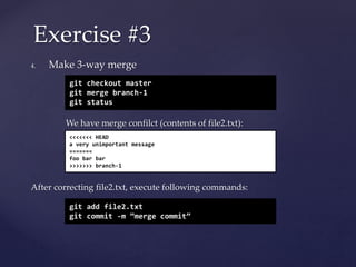 4. Make 3-way merge
We have merge confilct (contents of file2.txt):
After correcting file2.txt, execute following commands:
Exercise #3
git checkout master
git merge branch-1
git status
<<<<<<< HEAD
a very unimportant message
=======
foo bar bar
>>>>>>> branch-1
git add file2.txt
git commit -m ”merge commit”
 