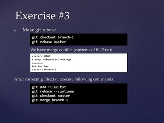 6. Make git rebase
We have merge confilct (contents of file2.txt):
After correcting file2.txt, execute following commands:
Exercise #3
git checkout branch-1
git rebase master
<<<<<<< HEAD
a very unimportant message
=======
foo bar bar
>>>>>>> branch-1
git add file2.txt
git rebase --continue
git checkout master
git merge branch-1
 