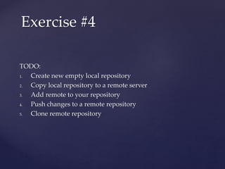 TODO:
1. Create new empty local repository
2. Copy local repository to a remote server
3. Add remote to your repository
4. Push changes to a remote repository
5. Clone remote repository
Exercise #4
 