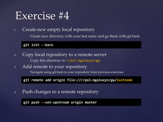 1. Create new empty local repository
Create new directory with your last name and go there with git bash
2. Copy local repository to a remote server
Copy this directory to pol-mgalazyngw
3. Add remote to your repository
Navigate using git bash to your repository from previous exercises
4. Push changes to a remote repository
Exercise #4
git init --bare
git remote add origin file:////pol-mgalazyn/gw/lastname
git push --set-upstream origin master
 