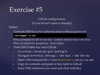 GitLab configuration
(if you haven’t done it already)
TODO:
1. Generate SSH keys for authentication without password
When prompted for file to save key - confirm default value with Enter
When prompted for passphrase - leave empty
2. Paste SSH Public key into GitLab
a. Go to https://prod-pol-git/ and log in
b. Navigate to Profile settings > SSH Keys > Add SSH Key
c. Open with notepad file C:Usersyouruser.sshid_rsa.pub
d. Copy its contents and paste to Key field in GitLab
e. Enter Title whatever you want and click Add Key
Exercise #5
ssh-keygen -t rsa
 