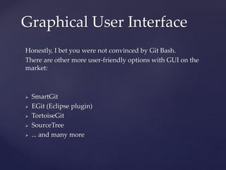 Honestly, I bet you were not convinced by Git Bash.
There are other more user-friendly options with GUI on the
market:
 SmartGit
 EGit (Eclipse plugin)
 TortoiseGit
 SourceTree
 ... and many more
Graphical User Interface
 
