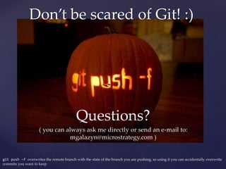 Questions?
( you can always ask me directly or send an e-mail to:
mgalazyn@microstrategy.com )
git push –f overwrites the remote branch with the state of the branch you are pushing, so using it you can accidentally overwrite
commits you want to keep
Don’t be scared of Git! :)
 