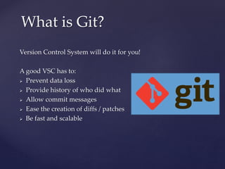 Version Control System will do it for you!
A good VSC has to:
 Prevent data loss
 Provide history of who did what
 Allow commit messages
 Ease the creation of diffs / patches
 Be fast and scalable
What is Git?
 