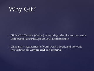  Git is distributed – (almost) everything is local – you can work
offline and have backups on your local machine
 Git is fast – again, most of your work is local, and network
interactions are compressed and minimal
Why Git?
 