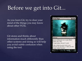 As you learn Git, try to clear your
mind of the things you may know
about other VCSs.
Git stores and thinks about
information much differently than
other systems and doing so will help
you avoid subtle confusion when
using the tool.
Before we get into Git...
 