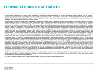 FORWARD-LOOKING STATEMENTS
3
Forward-looking statements are included in this presentation. These forward-looking statements are typically identified by the use of terms such as “outlook”,
“guidance”, “target”, “forecast”, “assumption” and other similar expressions or future or conditional terms such as "anticipate", "believe", "could", "estimate",
"expect", "intend", "may", "plan", "predict", "project", "will", "would", and “should”. Such statements may involve but are not limited to comments with respect to
strategies, expectations, planned operations or future actions.
Forward-looking statements, by their nature, are based on assumptions and are subject to important risks and uncertainties. Any forecasts, predictions or forward-
looking statements cannot be relied upon due to, among other things, changing external events and general uncertainties of the business and its corporate
structure. Results indicated in forward-looking statements may differ materially from actual results for a number of reasons, including without limitation,
dependency on significant Accumulation Partners and clients, failure to safeguard databases, cyber security and consumer privacy, changes to the Aeroplan
Program, reliance on Redemption Partners, conflicts of interest, greater than expected air redemptions for rewards, regulatory matters, retail market/economic
conditions, industry competition, Air Canada liquidity issues, Air Canada or travel industry disruptions, airline industry changes and increased airline costs, supply
and capacity costs, unfunded future redemption costs, changes to coalition loyalty programs, seasonal nature of the business, other factors and prior performance,
foreign operations, legal proceedings, reliance on key personnel, labour relations, pension liability, technological disruptions and inability to use third-party
software, failure to protect intellectual property rights, interest rate and currency fluctuations (including currency risk or our foreign operations which are
denominated in a currency other than the Canadian dollar, mainly pound sterling, and subject to fluctuations as a result of foreign exchange rate variations),
leverage and restrictive covenants in current and future indebtedness, uncertainty of dividend payments, managing growth, credit ratings, audit by tax authorities,
as well as the other factors identified throughout Aimia’s MD&A and its other public disclosure records on file with the Canadian securities regulatory authorities.
In particular, slides 27 and 28 of this presentation contain certain forward-looking statements with respect to certain financial metrics in 2015. Aimia made a
number of general economic and market assumptions in making these statements, including assumptions regarding currencies, the performance of the economies
in which the Corporation operates and market competition and tax laws applicable to the Corporation’s operations. The Corporation also made certain
assumptions, with respect to the financial impact of the outcome of its ongoing negotiations with each of TD and CIBC, in relation to the Aeroplan financial card
agreements as a result of changes to credit card interchange rates to be implemented as of April 30, 2015. The Corporation cautions that the assumptions used to
make these statements with respect to 2015, although reasonable at the time they were made, may prove to be incorrect or inaccurate. In addition, these
statements do not reflect the potential impact of any non-recurring or other special items or of any new material commercial agreements, dispositions, mergers,
acquisitions, other business combinations or transactions that may be announced or that may occur after February 27, 2015. The financial impact of these
transactions and non-recurring and other special items can be complex and depends on the facts particular to each of them. We therefore cannot describe the
expected impact in a meaningful way or in the same way we present known risks affecting our business. Accordingly, our actual results could differ materially from
the statements made on slides 27 and 28 of this presentation.
The forward-looking statements contained herein represent the Corporation’s expectations as of February 27, 2015 and are subject to change. However, Aimia
disclaims any intention or obligation to update or revise any forward-looking statements whether as a result of new information, future events or otherwise, except
as required under applicable securities regulations.
For further information, please contact Investor Relations at 416 352 3728 or angela.mcmonagle@aimia.com.
 