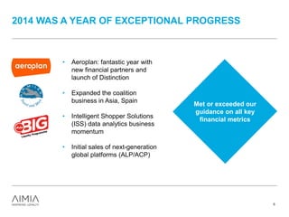 2014 WAS A YEAR OF EXCEPTIONAL PROGRESS
5
• Aeroplan: fantastic year with
new financial partners and
launch of Distinction
• Expanded the coalition
business in Asia, Spain
• Intelligent Shopper Solutions
(ISS) data analytics business
momentum
• Initial sales of next-generation
global platforms (ALP/ACP)
Met or exceeded our
guidance on all key
financial metrics
 