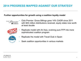 2014 PROGRESS MAPPED AGAINST OUR STRATEGY
7
Further opportunities for growth using a coalition loyalty model
• Club Premier: Gross Billings grew 14% CAGR since 2011
with $45 million distributions received, equity stake now worth
at least double
• Replicate model with Air Asia, evolving pure FFP into more
sophisticated coalition program
• Replicate the model with Travel Club in Spain
• Seek coalition opportunities in various markets
 