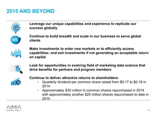 2015 AND BEYOND
9
Leverage our unique capabilities and experience to replicate our
success globally
Continue to build breadth and scale in our business to serve global
clients
Make investments to enter new markets or to efficiently access
capabilities; and exit investments if not generating an acceptable return
on capital
Look for opportunities in evolving field of marketing data science that
drive benefits for partners and program members
Continue to deliver attractive returns to shareholders:
• Quarterly dividend per common share raised from $0.17 to $0.18 in
2014
• Approximately $30 million in common shares repurchased in 2014
with approximately another $20 million shares repurchased to date in
2015
 