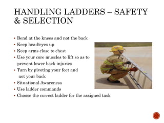  Bend at the knees and not the back
 Keep head/eyes up
 Keep arms close to chest
 Use your core muscles to lift so as to
prevent lower back injuries
 Turn by pivoting your feet and
not your back
 Situational Awareness
 Use ladder commands
 Choose the correct ladder for the assigned task
 