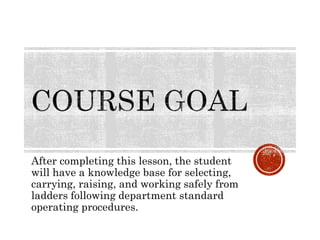 After completing this lesson, the student
will have a knowledge base for selecting,
carrying, raising, and working safely from
ladders following department standard
operating procedures.
 