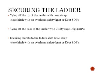  Tying off the tip of the ladder with hose strap
clove hitch with an overhand safety knot or Dept SOP’s
 Tying off the base of the ladder with utility rope Dept SOP’s
 Securing objects to the ladder with hose strap
clove hitch with an overhand safety knot or Dept SOP’s
 
