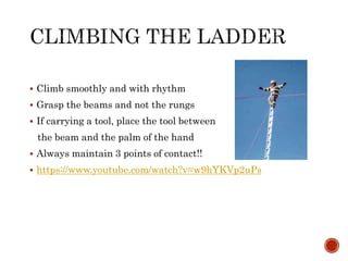  Climb smoothly and with rhythm
 Grasp the beams and not the rungs
 If carrying a tool, place the tool between
the beam and the palm of the hand
 Always maintain 3 points of contact!!
 https://www.youtube.com/watch?v=w9hYKVp2uPs
 