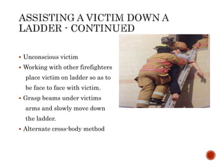  Unconscious victim
 Working with other firefighters
place victim on ladder so as to
be face to face with victim.
 Grasp beams under victims
arms and slowly move down
the ladder.
 Alternate cross-body method
 