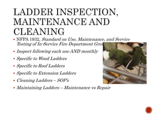  NFPA 1932, Standard on Use, Maintenance, and Service
Testing of In-Service Fire Department Ground Ladders
 Inspect following each use AND monthly
 Specific to Wood Ladders
 Specific to Roof Ladders
 Specific to Extension Ladders
 Cleaning Ladders – SOP’s
 Maintaining Ladders – Maintenance vs Repair
 