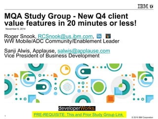 MQA Study Group - New Q4 client 
value features in 20 minutes or less! 
© 2014 IBM Corporation 
November 6, 2014 
Roger Snook, RCSnook@us.ibm.com, 
WW Mobile/ADC Community/Enablement Leader 
Sanji Alwis, Applause, salwis@applause.com 
Vice President of Business Development 
1 
PRE-REQUISITE: This and Prior Study Group Link 
 