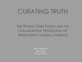 CURATING TRUTH
THE WORLD CITIES FORUM AND THE
COLLABORATIVE PRODUCTION OF
TRUSTWORTHY CULTURAL EVIDENCE
Alan Freeman
Montreal
29 May 2014
 
