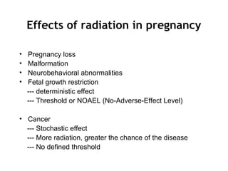 Effects of radiation in pregnancy
• Pregnancy loss
• Malformation
• Neurobehavioral abnormalities
• Fetal growth restriction
--- deterministic effect
--- Threshold or NOAEL (No-Adverse-Effect Level)
• Cancer
--- Stochastic effect
--- More radiation, greater the chance of the disease
--- No defined threshold
 