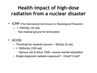 Health impact of high-dose
radiation from a nuclear disaster
• ICRP (The International Commission on Radiological Protection)
– < 100mGy (10 rad)
: Not medical ground for termination
• ACOG
– Threshold for medical concern ~ 50mGy (5 rad)
– > 1000mGy (100 rad)
: Serious risk to fetus’ CNS---severe mental retardation
– Single diagnostic radiation exposure? –10rad? 5 rad?
 