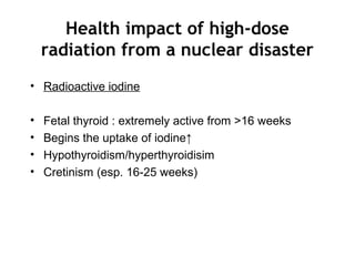 Health impact of high-dose
radiation from a nuclear disaster
• Radioactive iodine
• Fetal thyroid : extremely active from >16 weeks
• Begins the uptake of iodine↑
• Hypothyroidism/hyperthyroidisim
• Cretinism (esp. 16-25 weeks)
 