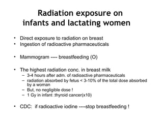 Radiation exposure on
infants and lactating women
• Direct exposure to radiation on breast
• Ingestion of radioactive pharmaceuticals
• Mammogram ---- breastfeeding (O)
• The highest radiation conc. in breast milk
– 3-4 hours after adm. of radioactive pharmaceuticals
– radiation absorbed by fetus < 3-10% of the total dose absorbed
by a woman
– But, no negligible dose !
– 1 Gy in infant :thyroid cancer(x10)
• CDC: if radioactive iodine ----stop breastfeeding !
 