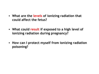 • What are the levels of ionizing radiation that
could affect the fetus?
• What could result if exposed to a high level of
ionizing radiation during pregnancy?
• How can I protect myself from ionizing radiation
poisoning?
 