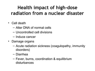 Health impact of high-dose
radiation from a nuclear disaster
• Cell death
– Alter DNA of normal cells
– Uncontrolled cell divisions
– Induce cancer
• Damage organs
– Acute radiation sickness (coagulopathy, immunity
disorders)
– Diarrhea
– Fever, burns, coordination & equilibrium
disturbances
 