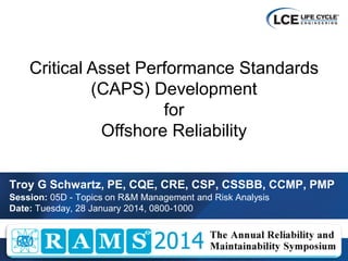 © Life Cycle Engineering 2013 1 
Troy G Schwartz, PE, CQE, CRE, CSP, CSSBB, CCMP, PMP 
Session: 05D - Topics on R&M Management and Risk Analysis 
Date: Tuesday, 28 January 2014, 0800-1000 
Critical Asset Performance Standards (CAPS) Development for Offshore Reliability  