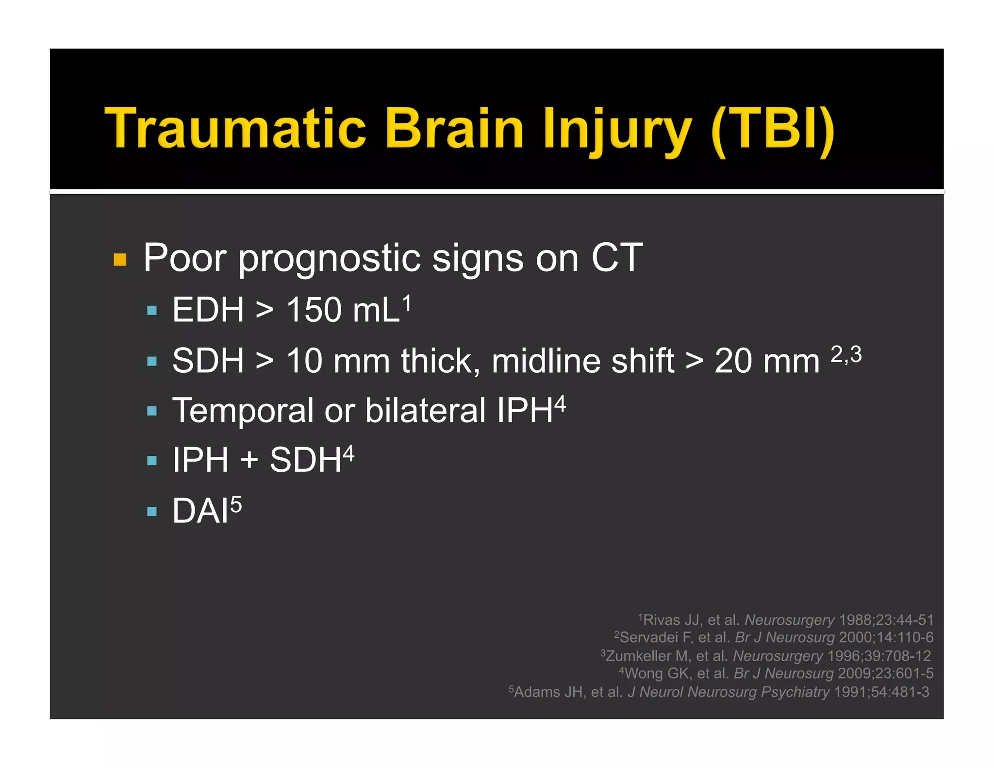  Poor prognostic signs on CT 
 EDH > 150 mL1 
 SDH > 10 mm thick, midline shift > 20 mm 2,3 
 Temporal or bilateral IPH4 
 IPH + SDH4 
 DAI5 
1Rivas JJ, et al. Neurosurgery 1988;23:44-51 
2Servadei F, et al. Br J Neurosurg 2000;14:110-6 
3Zumkeller M, et al. Neurosurgery 1996;39:708-12 
4Wong GK, et al. Br J Neurosurg 2009;23:601-5 
5Adams JH, et al. J Neurol Neurosurg Psychiatry 1991;54:481-3 
 