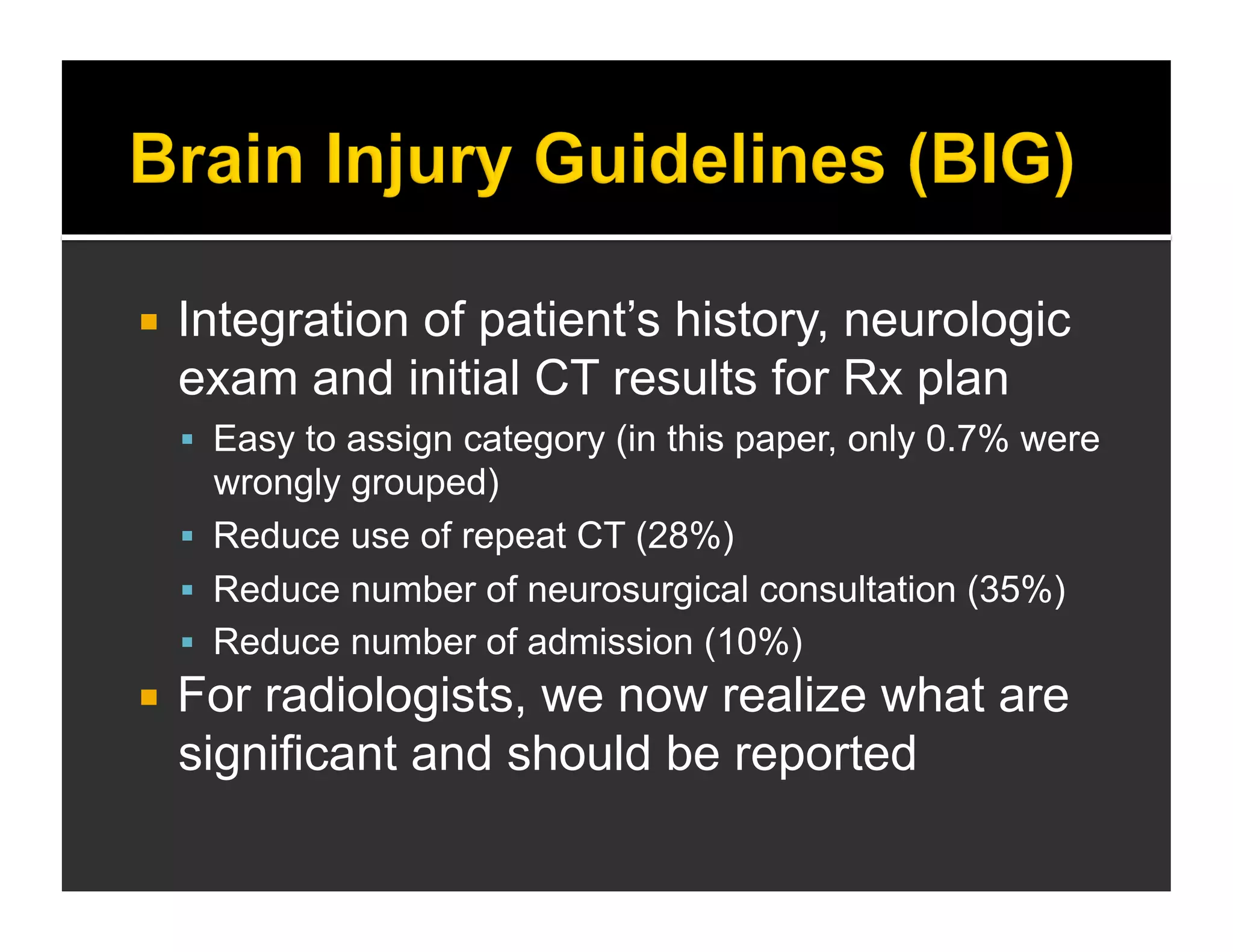  Integration of patient’s history, neurologic 
exam and initial CT results for Rx plan 
 Easy to assign category (in this paper, only 0.7% were 
wrongly grouped) 
 Reduce use of repeat CT (28%) 
 Reduce number of neurosurgical consultation (35%) 
 Reduce number of admission (10%) 
 For radiologists, we now realize what are 
significant and should be reported 
 