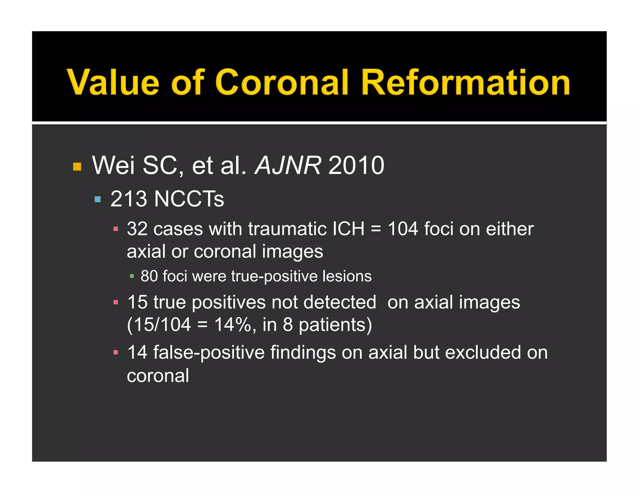  Wei SC, et al. AJNR 2010 
 213 NCCTs 
▪ 32 cases with traumatic ICH = 104 foci on either 
axial or coronal images 
▪ 80 foci were true-positive lesions 
▪ 15 true positives not detected on axial images 
(15/104 = 14%, in 8 patients) 
▪ 14 false-positive findings on axial but excluded on 
coronal 
 