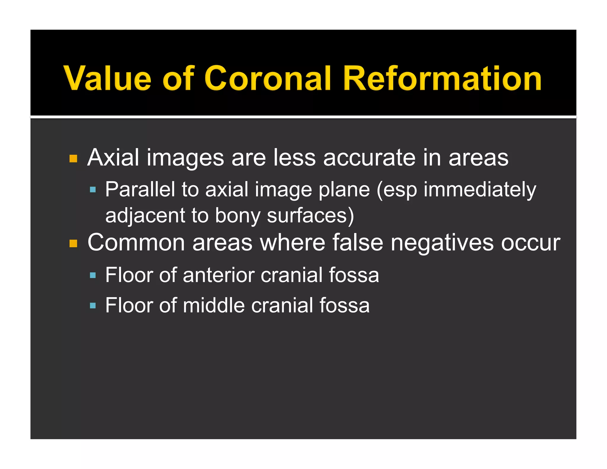  Axial images are less accurate in areas 
 Parallel to axial image plane (esp immediately 
adjacent to bony surfaces) 
 Common areas where false negatives occur 
 Floor of anterior cranial fossa 
 Floor of middle cranial fossa 
 