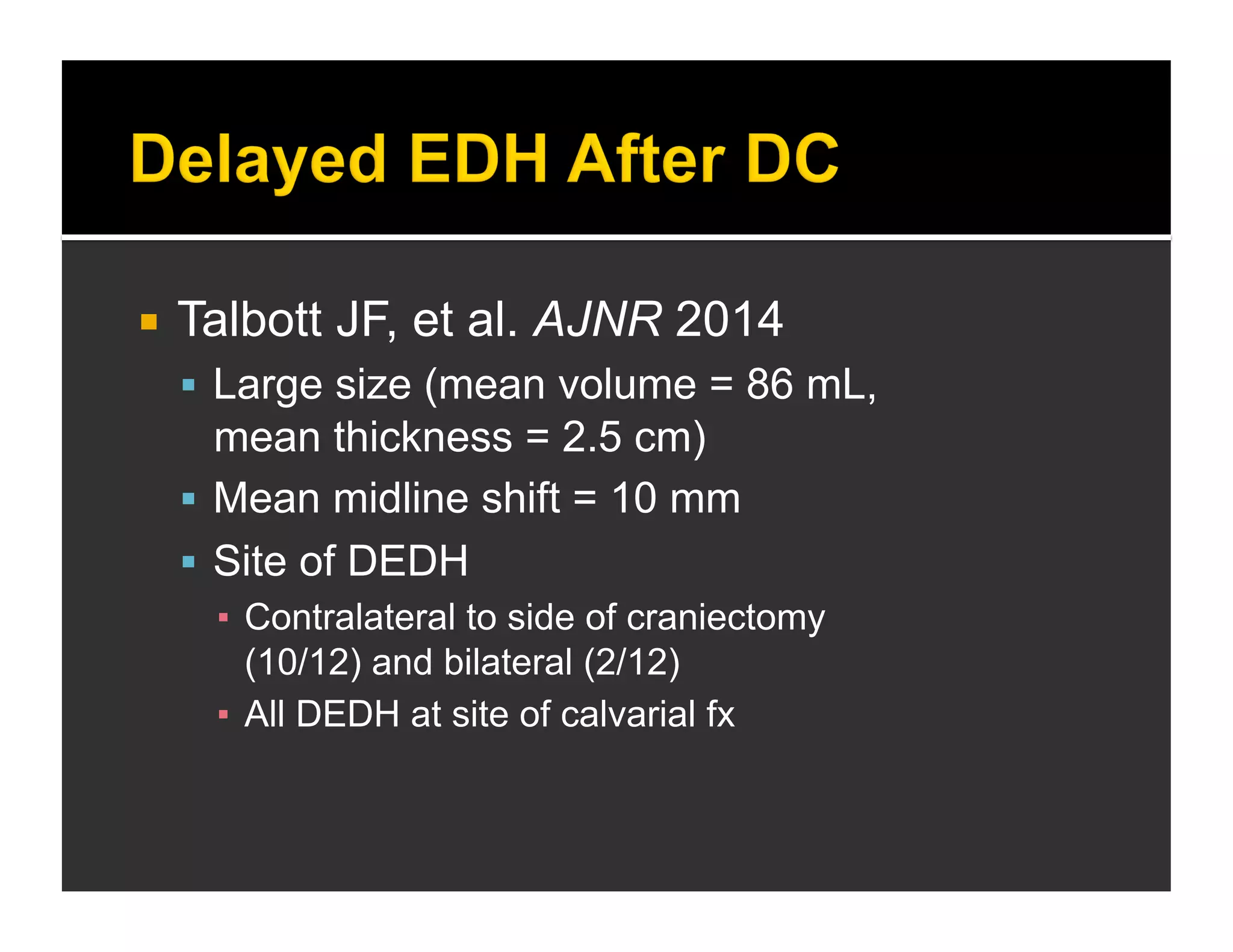  Talbott JF, et al. AJNR 2014 
 Large size (mean volume = 86 mL, 
mean thickness = 2.5 cm) 
 Mean midline shift = 10 mm 
 Site of DEDH 
▪ Contralateral to side of craniectomy 
(10/12) and bilateral (2/12) 
▪ All DEDH at site of calvarial fx 
 