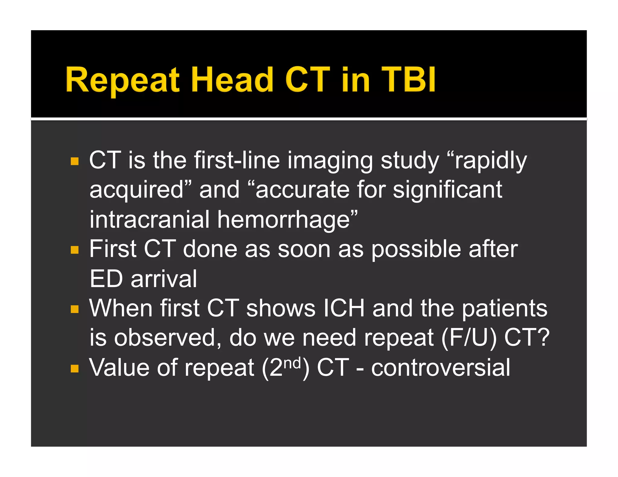  CT is the first-line imaging study “rapidly 
acquired” and “accurate for significant 
intracranial hemorrhage” 
 First CT done as soon as possible after 
ED arrival 
 When first CT shows ICH and the patients 
is observed, do we need repeat (F/U) CT? 
 Value of repeat (2nd) CT - controversial 
 