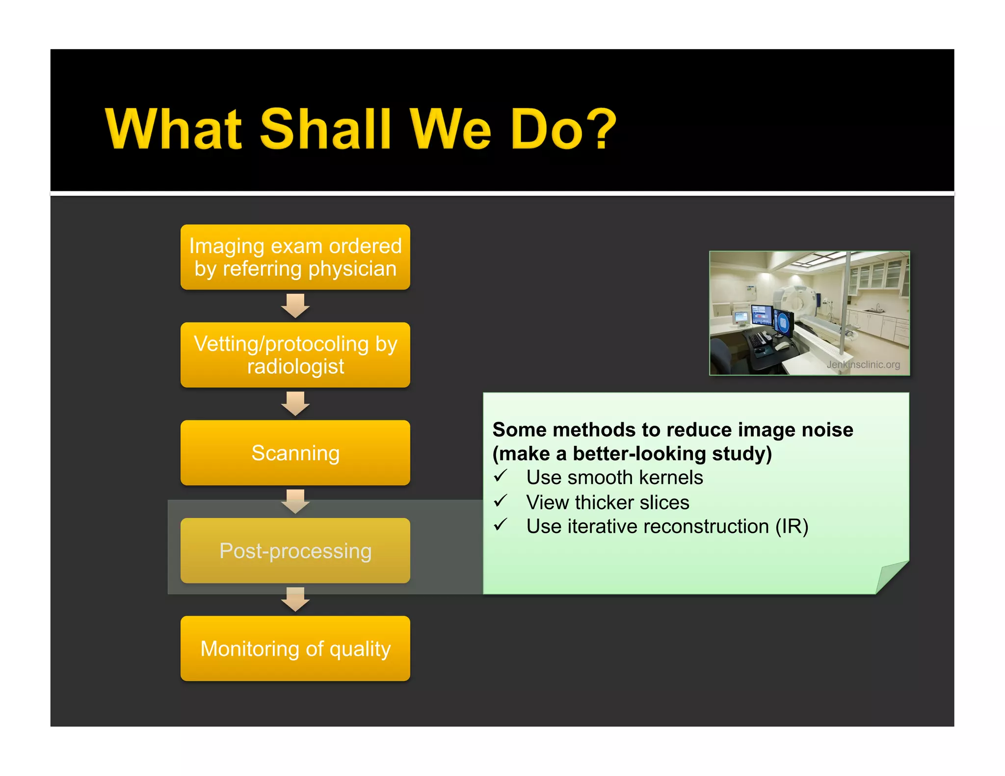 Imaging exam ordered 
by referring physician 
Vetting/protocoling by 
radiologist 
Scanning 
Post-processing 
Monitoring of quality 
Jenkinsclinic.org 
Some methods to reduce image noise 
(make a better-looking study) 
 Use smooth kernels 
 View thicker slices 
 Use iterative reconstruction (IR) 
 