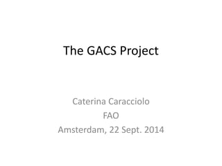 The GACS Project 
Caterina Caracciolo 
FAO 
Amsterdam, 22 Sept. 2014 
 
