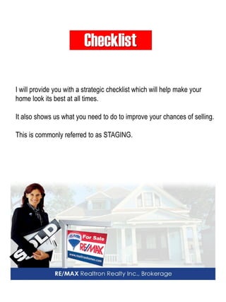 Checklist 
I will provide you with a strategic checklist which will help make your home look its best at all times. 
It also shows us what you need to do to improve your chances of selling. 
This is commonly referred to as STAGING.  