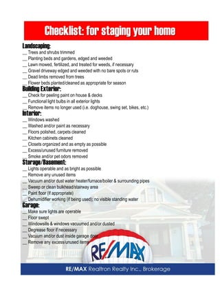 Checklist: for staging your home 
Landscaping: 
__ Trees and shrubs trimmed 
__ Planting beds and gardens, edged and weeded 
__ Lawn mowed, fertilized, and treated for weeds, if necessary 
__ Gravel driveway edged and weeded with no bare spots or ruts 
__ Dead limbs removed from trees 
__ Flower beds planted/cleaned as appropriate for season 
Building Exterior: 
__ Check for peeling paint on house & decks 
__ Functional light bulbs in all exterior lights 
__ Remove items no longer used (i.e. doghouse, swing set, bikes, etc.) 
Interior: 
__ Windows washed 
__ Washed and/or paint as necessary 
__ Floors polished, carpets cleaned 
__ Kitchen cabinets cleaned 
__ Closets organized and as empty as possible 
__ Excess/unused furniture removed 
__ Smoke and/or pet odors removed 
Storage/Basement: 
__ Lights operable and as bright as possible 
__ Remove any unused items 
__ Vacuum and/or dust water heater/furnace/boiler & surrounding pipes 
__ Sweep or clean bulkhead/stairway area 
__ Paint floor (if appropriate) 
__ Dehumidifier working (if being used); no visible standing water 
Garage: 
__ Make sure lights are operable 
__ Floor swept 
__ Windowsills & windows vacuumed and/or dusted 
__ Degrease floor if necessary 
__ Vacuum and/or dust inside garage door 
__ Remove any excess/unused items  