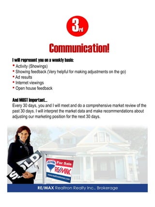 3rd 
Communication! 
I will represent you on a weekly basis: 
• Activity (Showings) 
• Showing feedback (Very helpful for making adjustments on the go) 
• Ad results 
• Internet viewings 
• Open house feedback And MOST Important… Every 30 days, you and I will meet and do a comprehensive market review of the past 30 days. I will interpret the market data and make recommendations about adjusting our marketing position for the next 30 days.  
