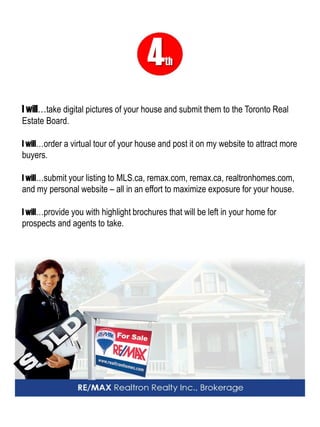4th 
I will…take digital pictures of your house and submit them to the Toronto Real Estate Board. 
I will…order a virtual tour of your house and post it on my website to attract more buyers. 
I will…submit your listing to MLS.ca, remax.com, remax.ca, realtronhomes.com, and my personal website – all in an effort to maximize exposure for your house. 
I will…provide you with highlight brochures that will be left in your home for prospects and agents to take.  