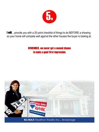 5th 
I will…provide you with a 20 point checklist of things to do BEFORE a showing so your home will compete well against the other houses the buyer is looking at. 
REMEMBER, we never get a second chance 
to make a good first impression.  