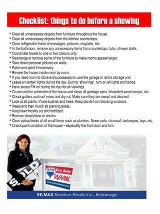 Checklist: things to do before a showing 
• Clear all unnecessary objects from furniture throughout the house. 
• Clear all unnecessary objects from the kitchen countertops. 
• Clear refrigerator fronts of messages, pictures, magnets, etc. 
• In the bathroom, remove any unnecessary items from countertops, tubs, shower stalls. 
• Coordinate towels to one or two colours only. 
• Rearrange or remove some of the furniture to make rooms appear larger. 
• Take down personal pictures on walls. 
• Patch and paint if necessary. 
• Review the house inside room by room. 
• If you need room to store extra possessions, use the garage or rent a storage unit. 
• Leave on certain lights during the day. During “showings”, turn on all lights and lamps. 
• Have stereo FM on during the day for all viewings. 
• Go around the perimeter of the house and move all garbage cans, discarded wood scraps, etc. 
• Check gutters and roof moss and dry rot. Make sure they are swept and cleaned. 
• Look at all plants. Prune bushes and trees. Keep plants from blocking windows. 
• Weed and then mulch all planting areas. 
• Keep lawn freshly cut and fertilized. 
• Remove dead plans or shrubs 
• Clear patios/decks of all small items such as planters, flower pots, charcoal, barbeques, toys, etc. 
• Check paint condition of the house – especially the front door and trim.  